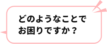 どのようなことでお困りですか？